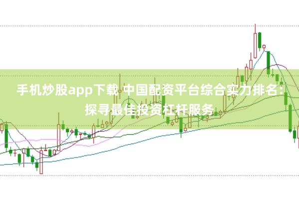 手机炒股app下载 中国配资平台综合实力排名：探寻最佳投资杠杆服务