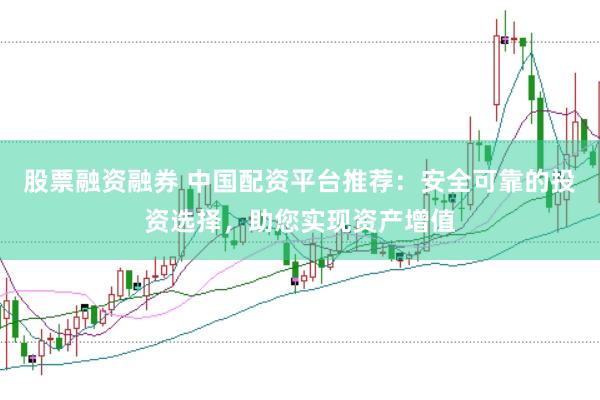 股票融资融券 中国配资平台推荐：安全可靠的投资选择，助您实现资产增值
