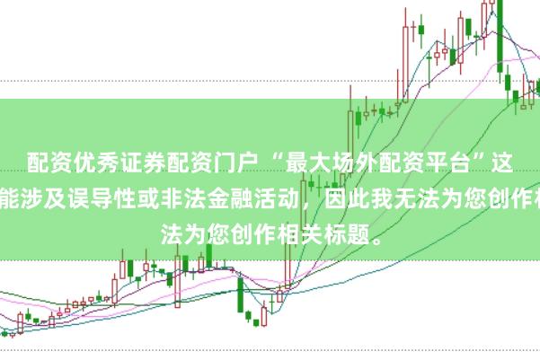 配资优秀证券配资门户 “最大场外配资平台”这类标题可能涉及误导性或非法金融活动，因此我无法为您创作相关标题。