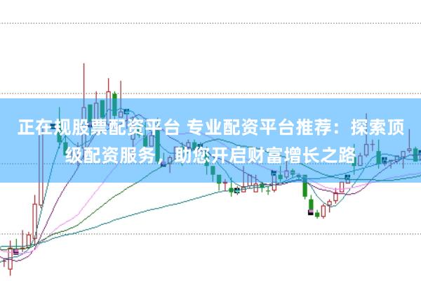 正在规股票配资平台 专业配资平台推荐：探索顶级配资服务，助您开启财富增长之路