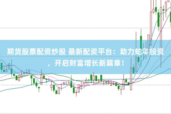 期货股票配资炒股 最新配资平台：助力蛇年投资，开启财富增长新篇章！