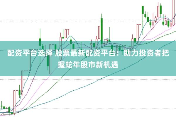 配资平台选择 股票最新配资平台：助力投资者把握蛇年股市新机遇