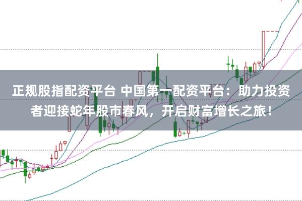 正规股指配资平台 中国第一配资平台：助力投资者迎接蛇年股市春风，开启财富增长之旅！