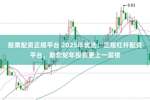 股票配资正规平台 2025年优选：正规杠杆配资平台，助您蛇年投资更上一层楼
