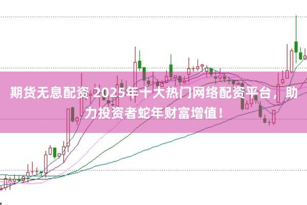 期货无息配资 2025年十大热门网络配资平台，助力投资者蛇年财富增值！