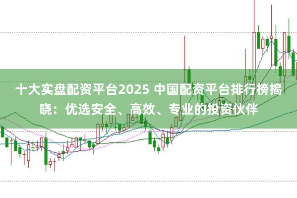 十大实盘配资平台2025 中国配资平台排行榜揭晓：优选安全、高效、专业的投资伙伴