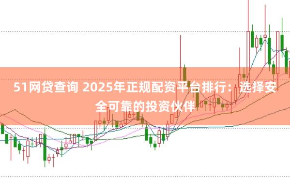51网贷查询 2025年正规配资平台排行：选择安全可靠的投资伙伴