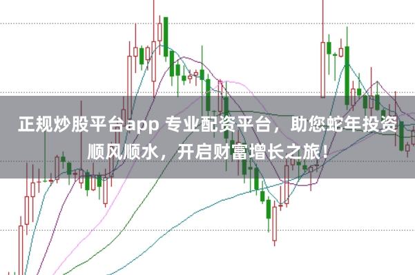 正规炒股平台app 专业配资平台，助您蛇年投资顺风顺水，开启财富增长之旅！