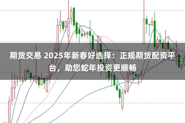 期货交易 2025年新春好选择：正规期货配资平台，助您蛇年投资更顺畅