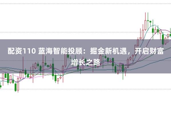 配资110 蓝海智能投顾：掘金新机遇，开启财富增长之路