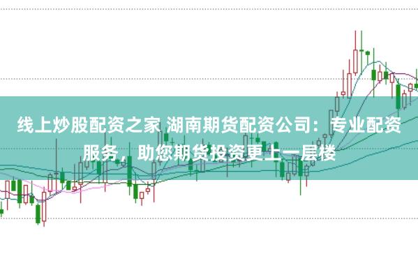 线上炒股配资之家 湖南期货配资公司：专业配资服务，助您期货投资更上一层楼