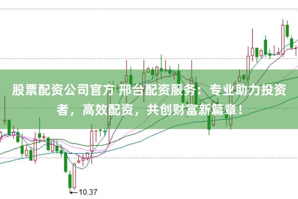 股票配资公司官方 邢台配资服务：专业助力投资者，高效配资，共创财富新篇章！