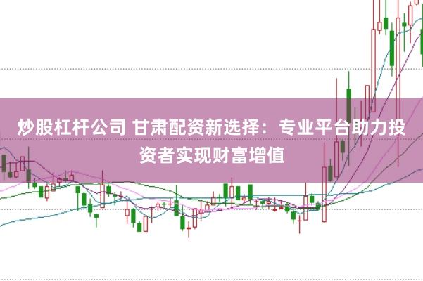 炒股杠杆公司 甘肃配资新选择：专业平台助力投资者实现财富增值