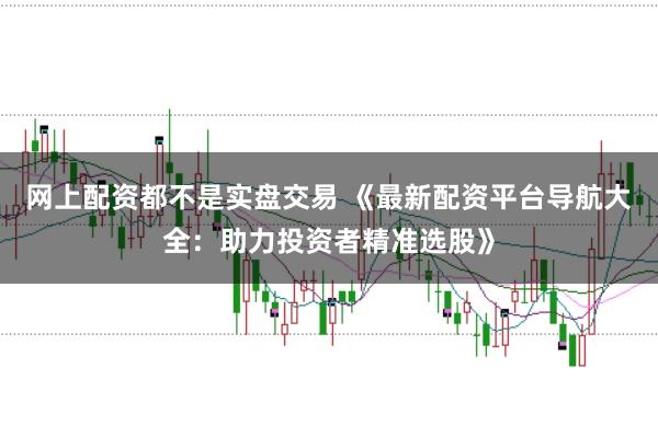 网上配资都不是实盘交易 《最新配资平台导航大全：助力投资者精准选股》