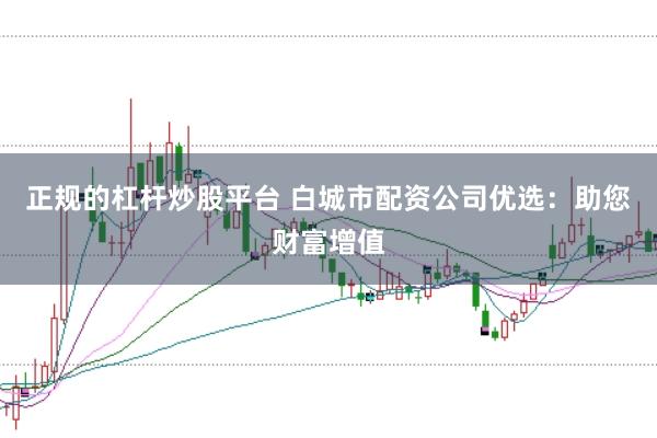 正规的杠杆炒股平台 白城市配资公司优选：助您财富增值