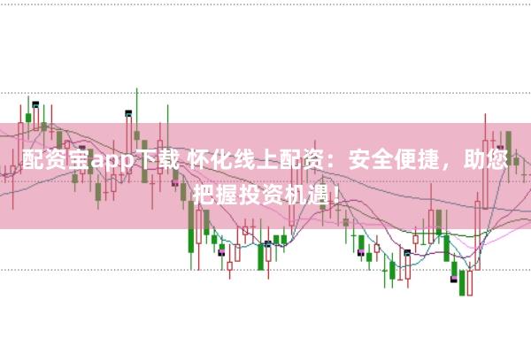 配资宝app下载 怀化线上配资：安全便捷，助您把握投资机遇！