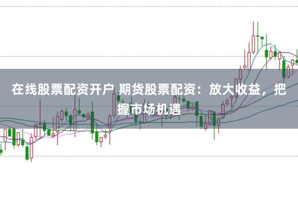 在线股票配资开户 期货股票配资：放大收益，把握市场机遇