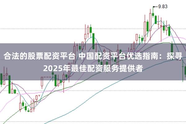 合法的股票配资平台 中国配资平台优选指南：探寻2025年最佳配资服务提供者