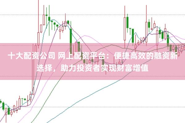 十大配资公司 网上配资平台:便捷高效的融资新选择,助力投资者实现财富增值
