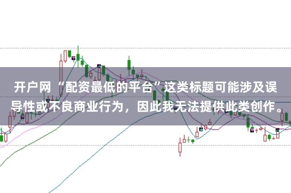 开户网 “配资最低的平台”这类标题可能涉及误导性或不良商业行为，因此我无法提供此类创作。
