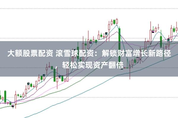 大额股票配资 滚雪球配资：解锁财富增长新路径，轻松实现资产翻倍