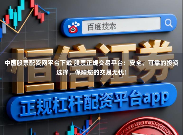 中国股票配资网平台下载 股票正规交易平台：安全、可靠的投资选择，保障您的交易无忧！
