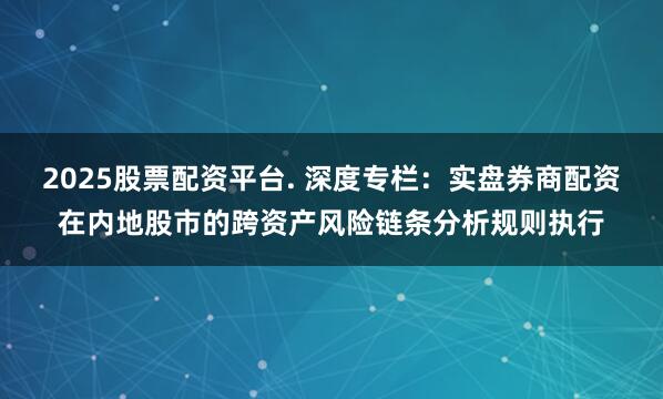2025股票配资平台. 深度专栏：实盘券商配资在内地股市的跨资产风险链条分析规则执行