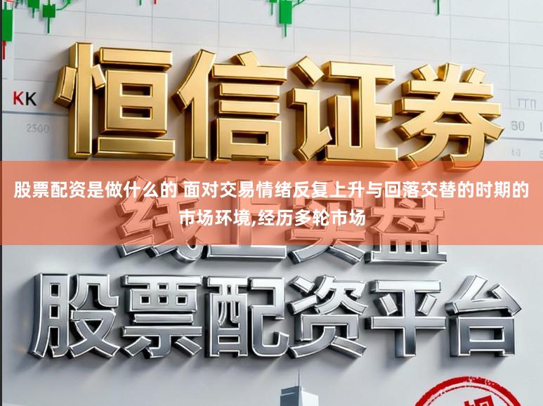 股票配资是做什么的 面对交易情绪反复上升与回落交替的时期的市场环境，经历多轮市场