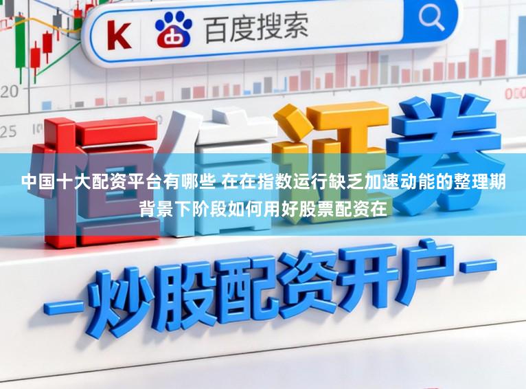 中国十大配资平台有哪些 在在指数运行缺乏加速动能的整理期背景下阶段如何用好股票配资在