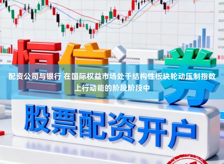 配资公司与银行 在国际权益市场处于结构性板块轮动压制指数上行动能的阶段阶段中