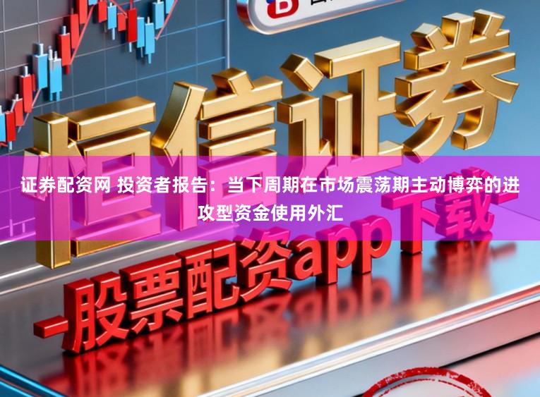 证券配资网 投资者报告：当下周期在市场震荡期主动博弈的进攻型资金使用外汇