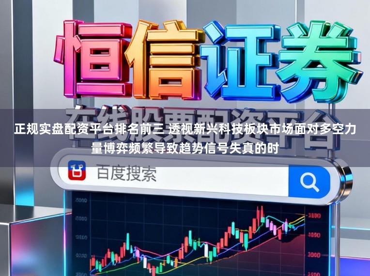 正规实盘配资平台排名前三 透视新兴科技板块市场面对多空力量博弈频繁导致趋势信号失真的时