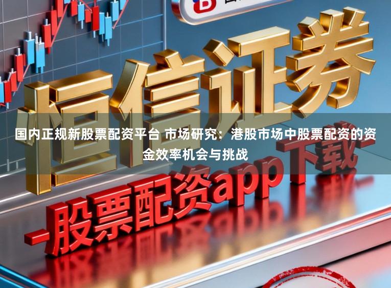 国内正规新股票配资平台 市场研究：港股市场中股票配资的资金效率机会与挑战