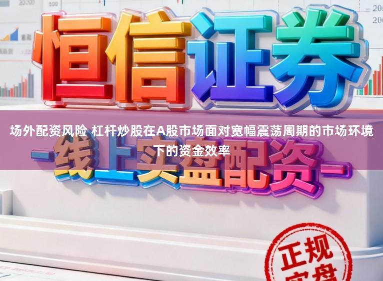 场外配资风险 杠杆炒股在A股市场面对宽幅震荡周期的市场环境下的资金效率
