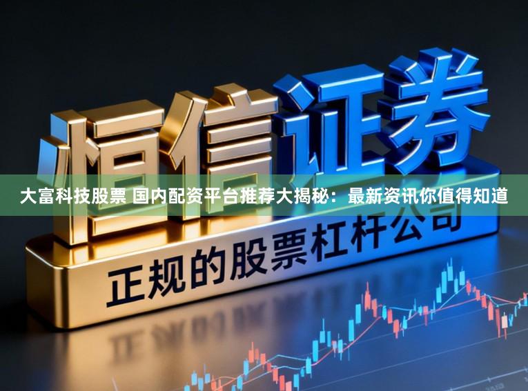 大富科技股票 国内配资平台推荐大揭秘：最新资讯你值得知道