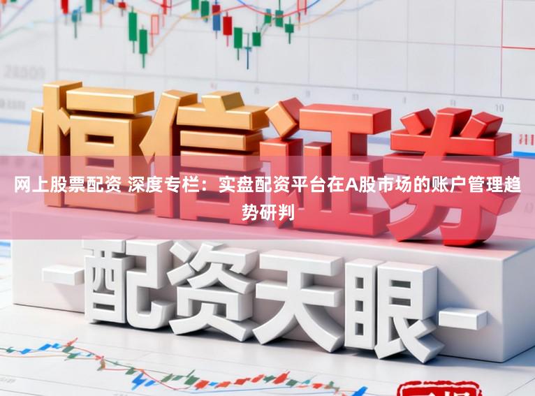 网上股票配资 深度专栏：实盘配资平台在A股市场的账户管理趋势研判