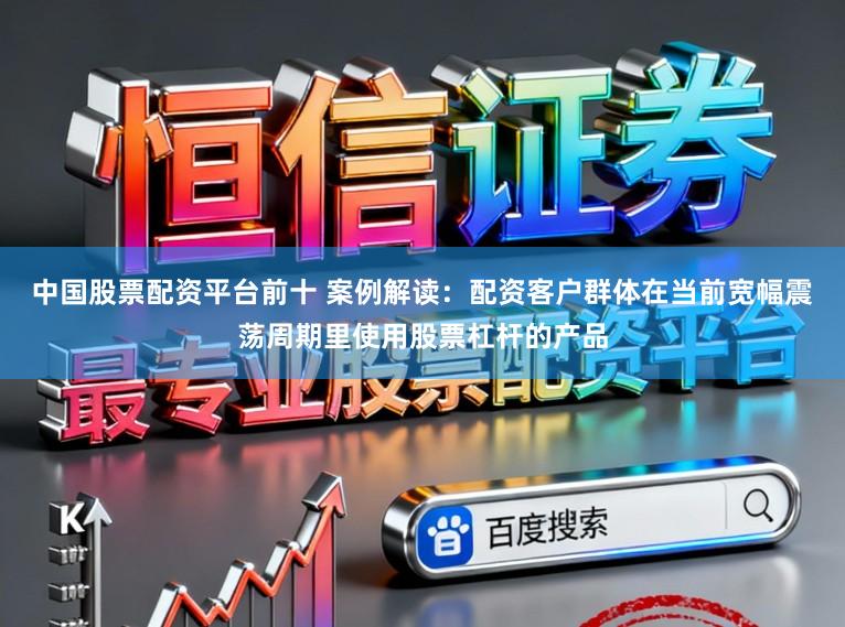 中国股票配资平台前十 案例解读：配资客户群体在当前宽幅震荡周期里使用股票杠杆的产品